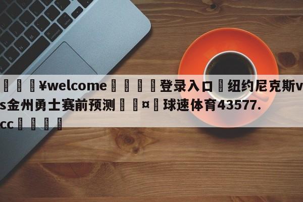 💥welcome🍖登录入口⛎纽约尼克斯vs金州勇士赛前预测🤮球速体育43577.cc🍦