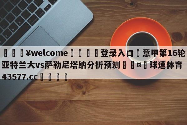 💥welcome🍖登录入口⛎意甲第16轮亚特兰大vs萨勒尼塔纳分析预测🤮球速体育43577.cc🍦