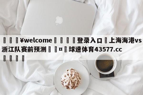 💥welcome🍖登录入口⛎上海海港vs浙江队赛前预测🤮球速体育43577.cc🍦