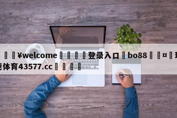 💥welcome🍖登录入口⛎bo88🤮球速体育43577.cc🍦