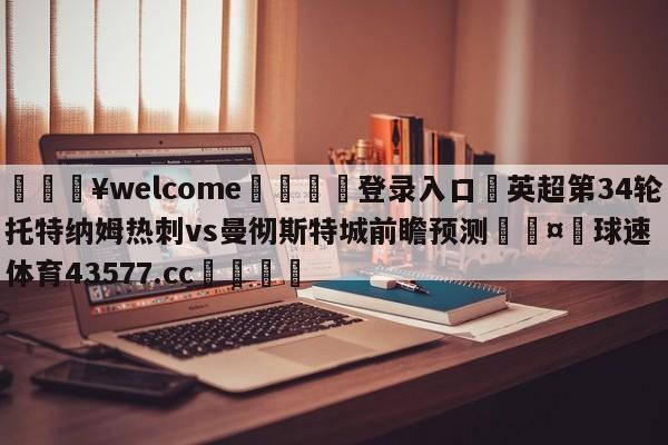 💥welcome🍖登录入口⛎英超第34轮托特纳姆热刺vs曼彻斯特城前瞻预测🤮球速体育43577.cc🍦