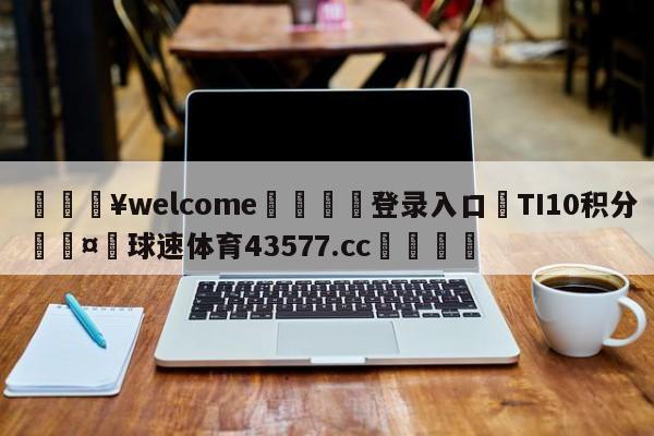 💥welcome🍖登录入口⛎TI10积分🤮球速体育43577.cc🍦