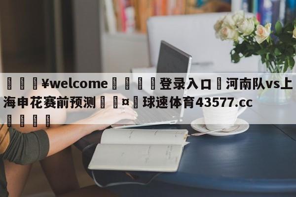 💥welcome🍖登录入口⛎河南队vs上海申花赛前预测🤮球速体育43577.cc🍦