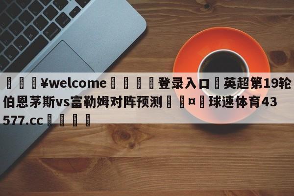 💥welcome🍖登录入口⛎英超第19轮伯恩茅斯vs富勒姆对阵预测🤮球速体育43577.cc🍦