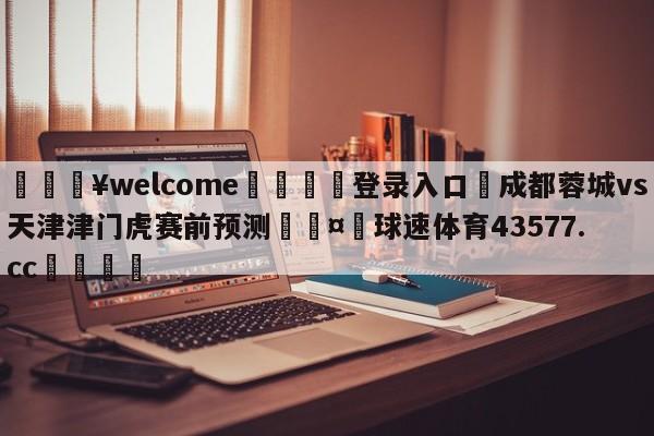 💥welcome🍖登录入口⛎成都蓉城vs天津津门虎赛前预测🤮球速体育43577.cc🍦