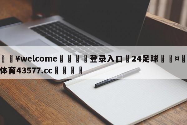 💥welcome🍖登录入口⛎24足球🤮球速体育43577.cc🍦