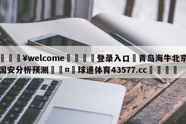 💥welcome🍖登录入口⛎青岛海牛北京国安分析预测🤮球速体育43577.cc🍦