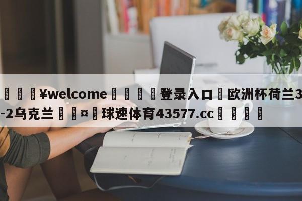 💥welcome🍖登录入口⛎欧洲杯荷兰3-2乌克兰🤮球速体育43577.cc🍦