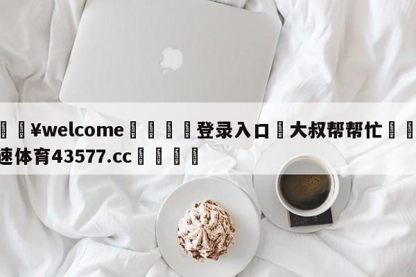 💥welcome🍖登录入口⛎大叔帮帮忙🤮球速体育43577.cc🍦