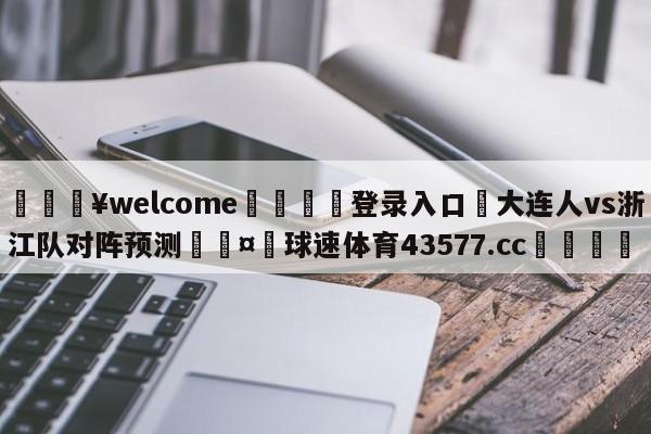 💥welcome🍖登录入口⛎大连人vs浙江队对阵预测🤮球速体育43577.cc🍦