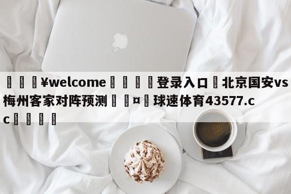 💥welcome🍖登录入口⛎北京国安vs梅州客家对阵预测🤮球速体育43577.cc🍦