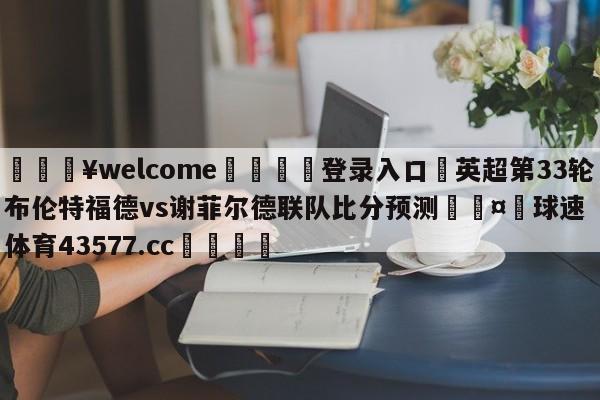 💥welcome🍖登录入口⛎英超第33轮布伦特福德vs谢菲尔德联队比分预测🤮球速体育43577.cc🍦