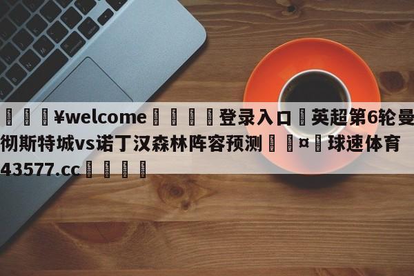 💥welcome🍖登录入口⛎英超第6轮曼彻斯特城vs诺丁汉森林阵容预测🤮球速体育43577.cc🍦