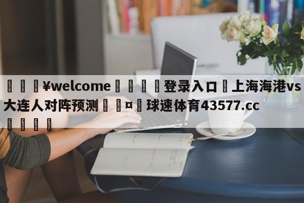 💥welcome🍖登录入口⛎上海海港vs大连人对阵预测🤮球速体育43577.cc🍦