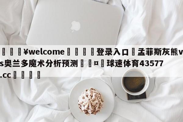 💥welcome🍖登录入口⛎孟菲斯灰熊vs奥兰多魔术分析预测🤮球速体育43577.cc🍦