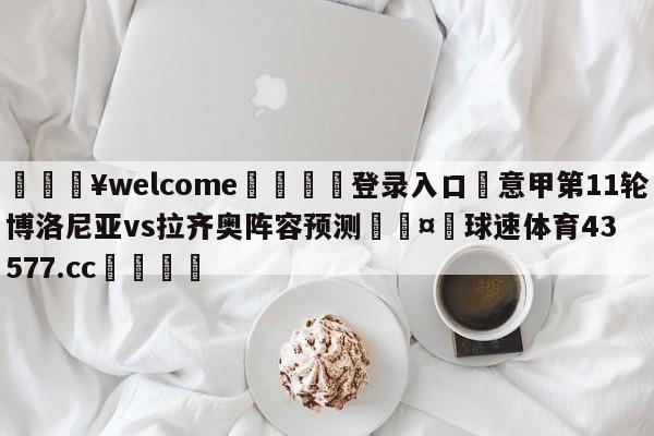 💥welcome🍖登录入口⛎意甲第11轮博洛尼亚vs拉齐奥阵容预测🤮球速体育43577.cc🍦