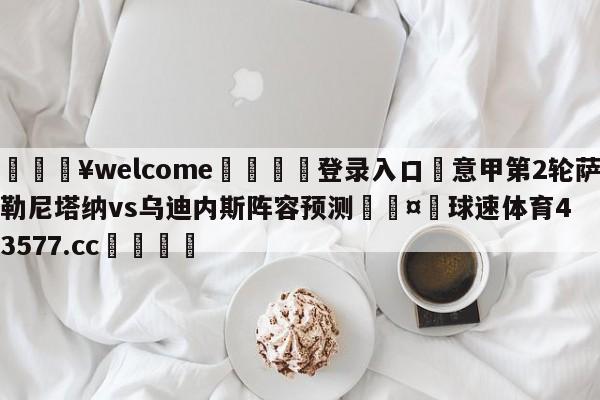 💥welcome🍖登录入口⛎意甲第2轮萨勒尼塔纳vs乌迪内斯阵容预测🤮球速体育43577.cc🍦