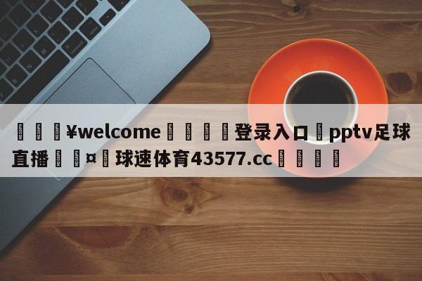 💥welcome🍖登录入口⛎pptv足球直播🤮球速体育43577.cc🍦