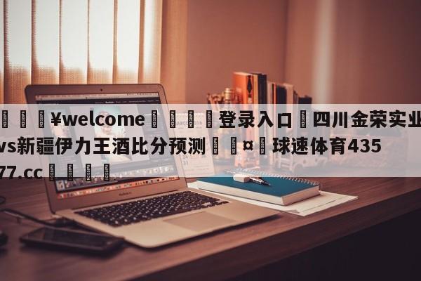 💥welcome🍖登录入口⛎四川金荣实业vs新疆伊力王酒比分预测🤮球速体育43577.cc🍦