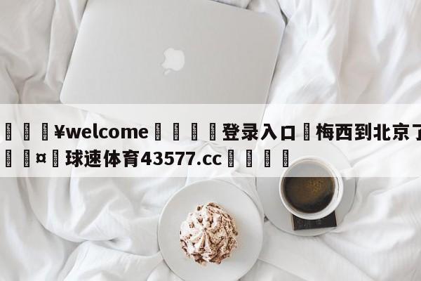 💥welcome🍖登录入口⛎梅西到北京了🤮球速体育43577.cc🍦