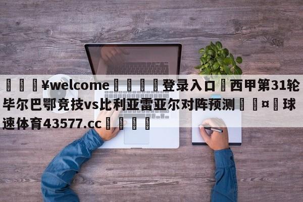 💥welcome🍖登录入口⛎西甲第31轮毕尔巴鄂竞技vs比利亚雷亚尔对阵预测🤮球速体育43577.cc🍦