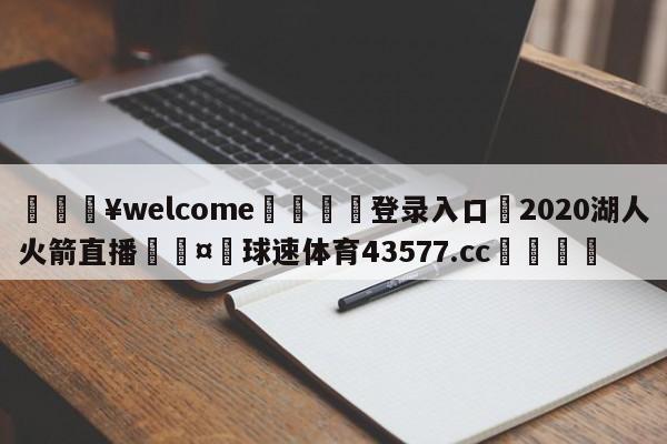 💥welcome🍖登录入口⛎2020湖人火箭直播🤮球速体育43577.cc🍦