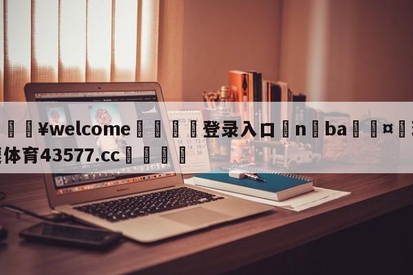 💥welcome🍖登录入口⛎n ba🤮球速体育43577.cc🍦