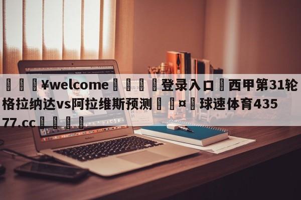 💥welcome🍖登录入口⛎西甲第31轮格拉纳达vs阿拉维斯预测🤮球速体育43577.cc🍦