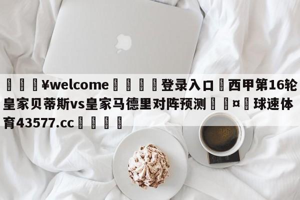 💥welcome🍖登录入口⛎西甲第16轮皇家贝蒂斯vs皇家马德里对阵预测🤮球速体育43577.cc🍦