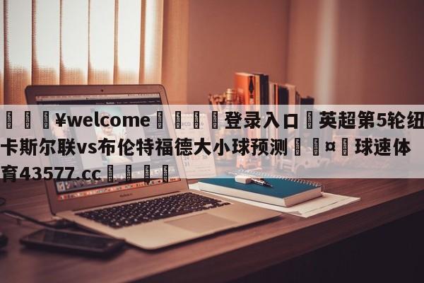 💥welcome🍖登录入口⛎英超第5轮纽卡斯尔联vs布伦特福德大小球预测🤮球速体育43577.cc🍦