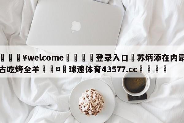 💥welcome🍖登录入口⛎苏炳添在内蒙古吃烤全羊🤮球速体育43577.cc🍦