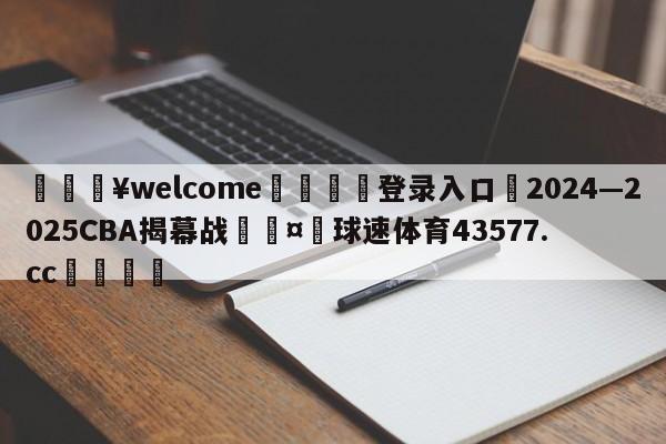 💥welcome🍖登录入口⛎2024—2025CBA揭幕战🤮球速体育43577.cc🍦