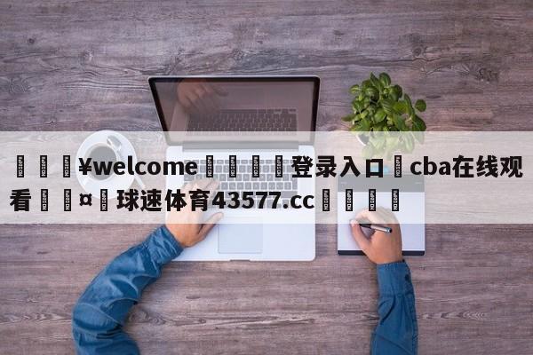 💥welcome🍖登录入口⛎cba在线观看🤮球速体育43577.cc🍦