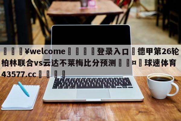 💥welcome🍖登录入口⛎德甲第26轮柏林联合vs云达不莱梅比分预测🤮球速体育43577.cc🍦