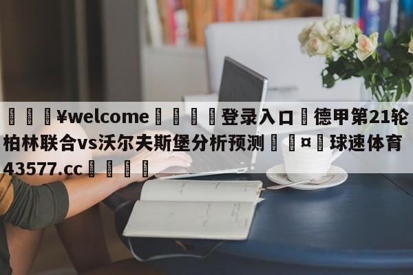 💥welcome🍖登录入口⛎德甲第21轮柏林联合vs沃尔夫斯堡分析预测🤮球速体育43577.cc🍦