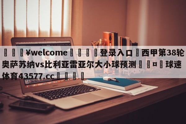 💥welcome🍖登录入口⛎西甲第38轮奥萨苏纳vs比利亚雷亚尔大小球预测🤮球速体育43577.cc🍦