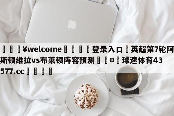 💥welcome🍖登录入口⛎英超第7轮阿斯顿维拉vs布莱顿阵容预测🤮球速体育43577.cc🍦