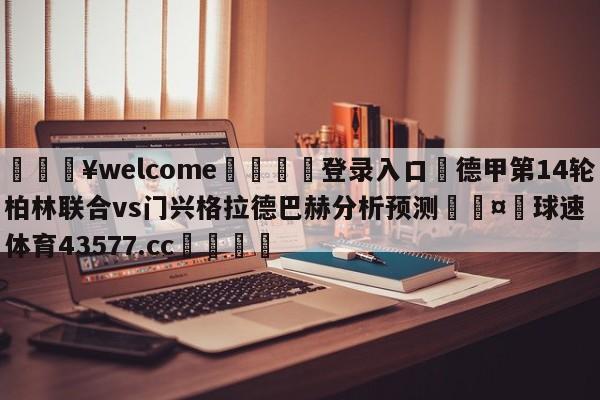 💥welcome🍖登录入口⛎德甲第14轮柏林联合vs门兴格拉德巴赫分析预测🤮球速体育43577.cc🍦