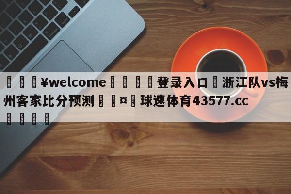 💥welcome🍖登录入口⛎浙江队vs梅州客家比分预测🤮球速体育43577.cc🍦