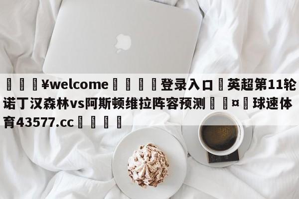 💥welcome🍖登录入口⛎英超第11轮诺丁汉森林vs阿斯顿维拉阵容预测🤮球速体育43577.cc🍦