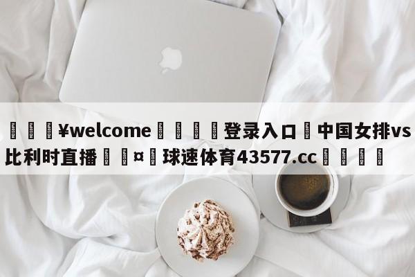 💥welcome🍖登录入口⛎中国女排vs比利时直播🤮球速体育43577.cc🍦