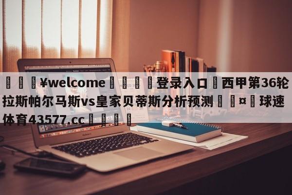 💥welcome🍖登录入口⛎西甲第36轮拉斯帕尔马斯vs皇家贝蒂斯分析预测🤮球速体育43577.cc🍦