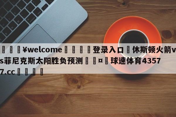 💥welcome🍖登录入口⛎休斯顿火箭vs菲尼克斯太阳胜负预测🤮球速体育43577.cc🍦