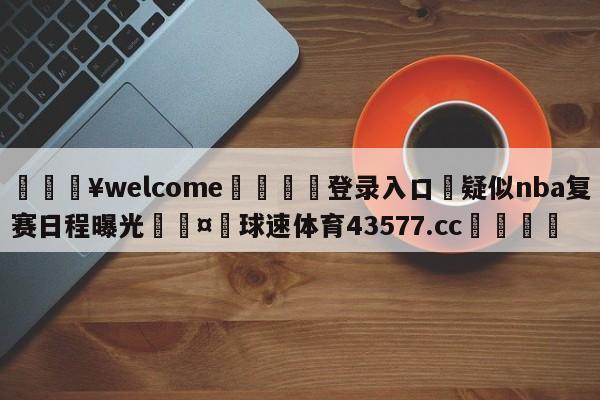 💥welcome🍖登录入口⛎疑似nba复赛日程曝光🤮球速体育43577.cc🍦