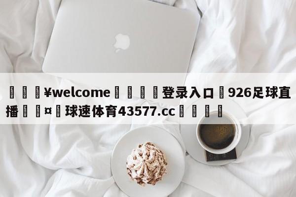 💥welcome🍖登录入口⛎926足球直播🤮球速体育43577.cc🍦