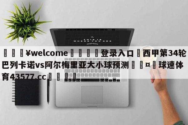 💥welcome🍖登录入口⛎西甲第34轮巴列卡诺vs阿尔梅里亚大小球预测🤮球速体育43577.cc🍦