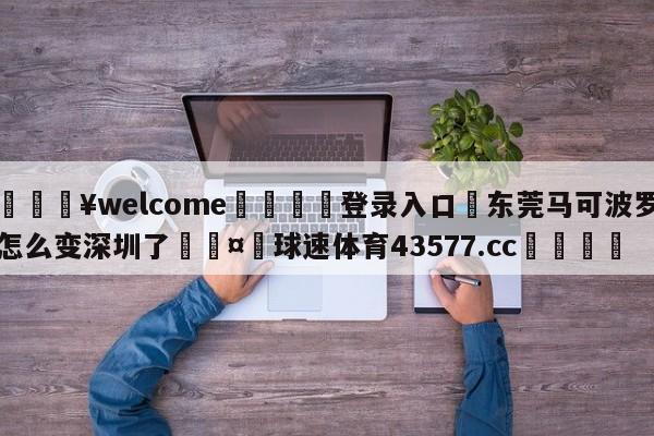 💥welcome🍖登录入口⛎东莞马可波罗怎么变深圳了🤮球速体育43577.cc🍦