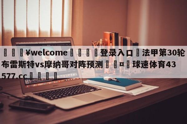 💥welcome🍖登录入口⛎法甲第30轮布雷斯特vs摩纳哥对阵预测🤮球速体育43577.cc🍦