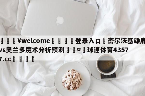 💥welcome🍖登录入口⛎密尔沃基雄鹿vs奥兰多魔术分析预测🤮球速体育43577.cc🍦