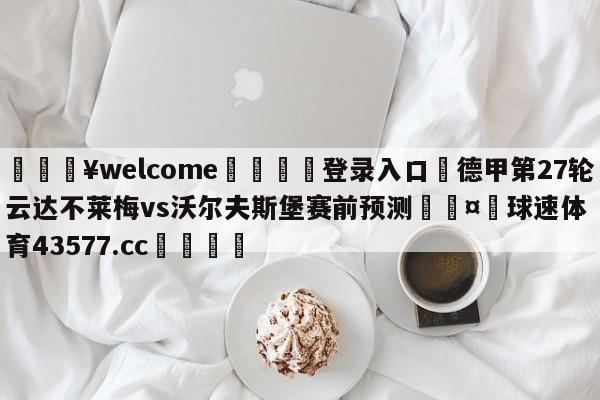 💥welcome🍖登录入口⛎德甲第27轮云达不莱梅vs沃尔夫斯堡赛前预测🤮球速体育43577.cc🍦